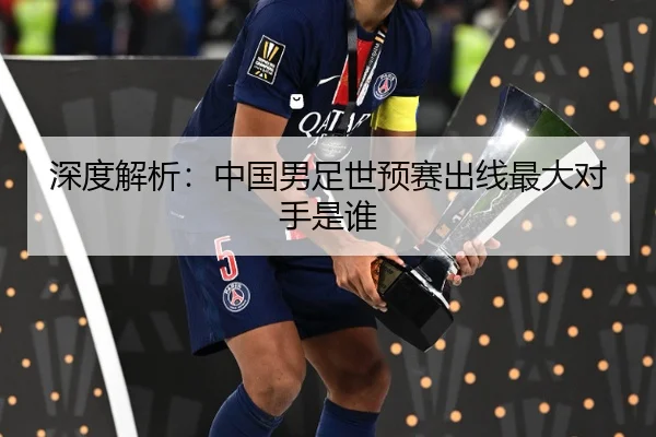 深度解析：中国男足世预赛出线最大对手是谁